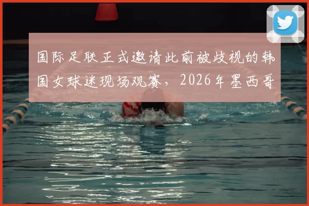 国际足联正式邀请此前被歧视的韩国女球迷现场观赛,2026年墨西哥赛事成焦点,球迷权益保障引关注