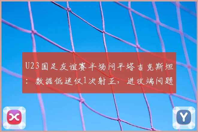 U23国足友谊赛半场闷平塔吉克斯坦:数据低迷仅1次射正,进攻端问题亟待解决
