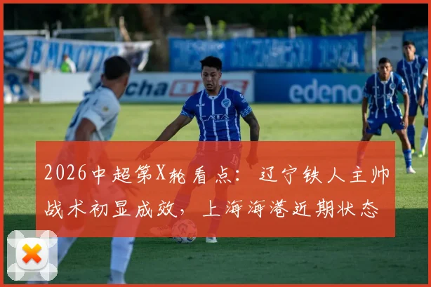 2026中超第X轮看点：辽宁铁人主帅战术初显成效，上海海港近期状态成谜，历史交锋谁占优？