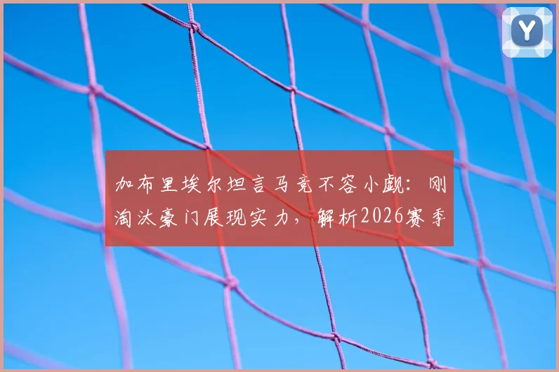加布里埃尔坦言马竞不容小觑:刚淘汰豪门展现实力,解析2026赛季欧冠竞争格局