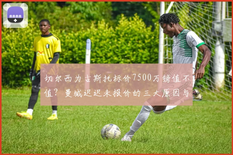 切尔西为古斯托标价7500万镑值不值？曼城迟迟未报价的三大原因与2026年转会内幕解析