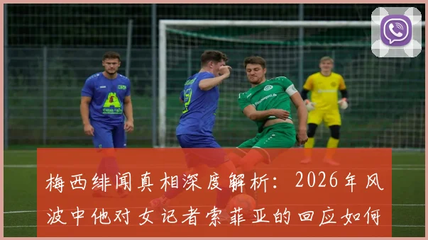梅西绯闻真相深度解析：2026年风波中他对女记者索菲亚的回应如何引爆舆论