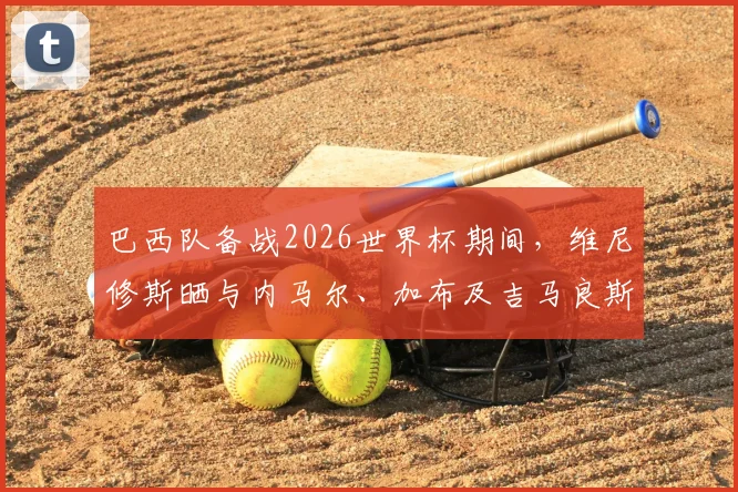 巴西队备战2026世界杯期间,维尼修斯晒与内马尔、加布及吉马良斯打牌休闲照引热议