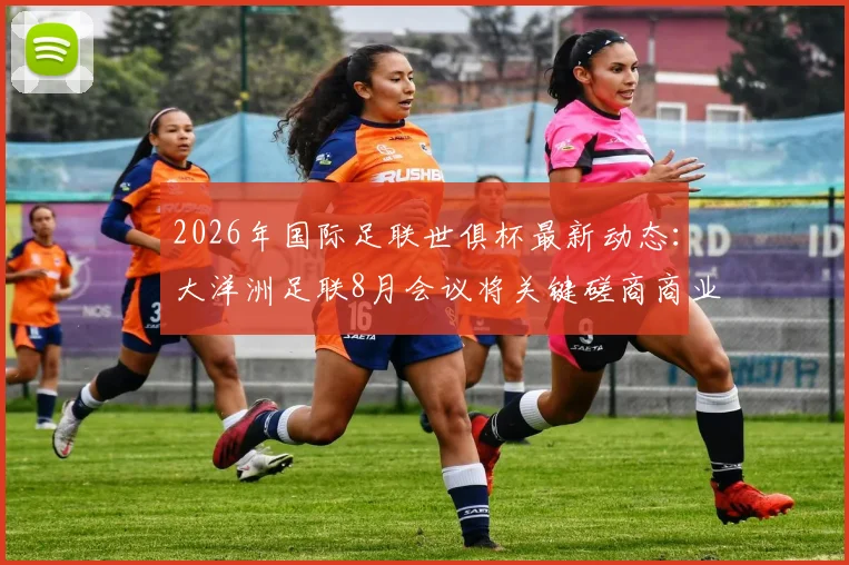 2026年国际足联世俱杯最新动态:大洋洲足联8月会议将关键磋商商业提案,名额分配方案引关注