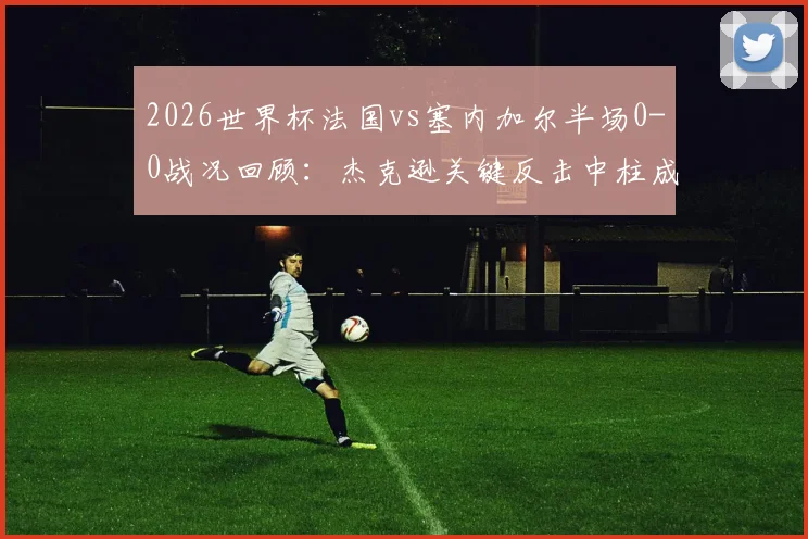 2026世界杯法国vs塞内加尔半场0-0战况回顾：杰克逊关键反击中柱成转折，双方攻防解析