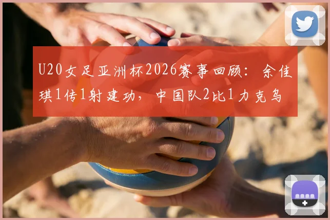 U20女足亚洲杯2026赛事回顾:余佳琪1传1射建功,中国队2比1力克乌兹别克斯坦挺进半决赛