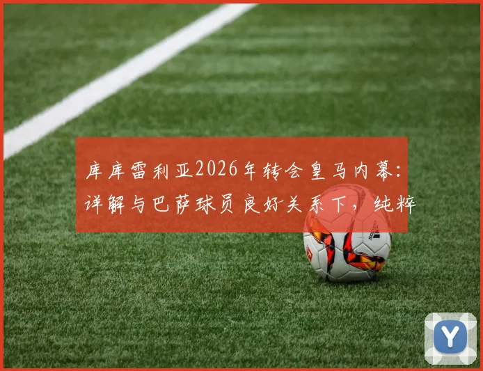 库库雷利亚2026年转会皇马内幕：详解与巴萨球员良好关系下，纯粹因竞技原因选择伯纳乌