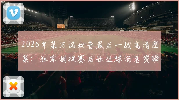 2026年莱万诺坎普最后一战高清图集：独家捕捉赛后独坐球场落寞瞬间与告别时刻全记录