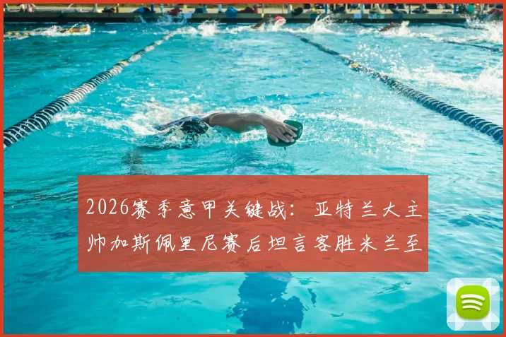 2026赛季意甲关键战:亚特兰大主帅加斯佩里尼赛后坦言客胜米兰至关重要,自信回应留任资格并展望未来赛程