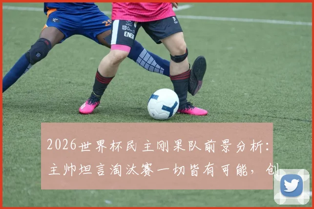 2026世界杯民主刚果队前景分析：主帅坦言淘汰赛一切皆有可能，创造奇迹需把握关键点