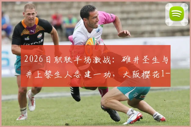 2026日职联半场激战:碓井圣生与井上黎生人各建一功,大阪樱花1-1暂平福冈黄蜂