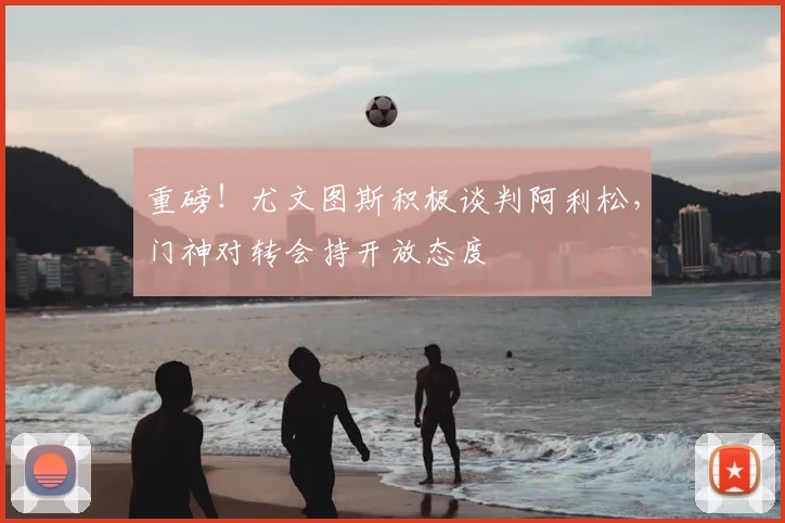 重磅！尤文图斯积极谈判阿利松，门神对转会持开放态度