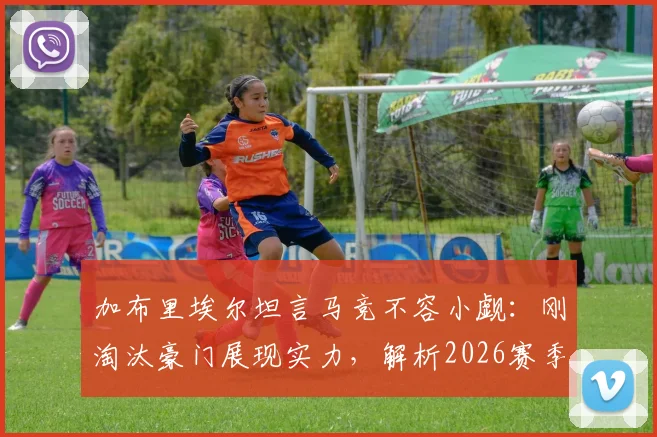 加布里埃尔坦言马竞不容小觑：刚淘汰豪门展现实力，解析2026赛季欧冠竞争格局