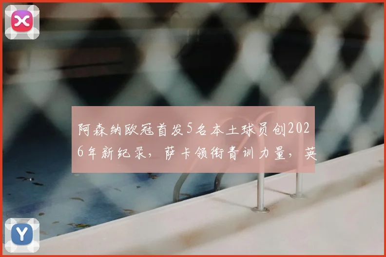 阿森纳欧冠首发5名本土球员创2026年新纪录,萨卡领衔青训力量,英超球队本土化趋势深度分析