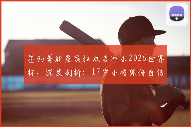 墨西哥新星莫拉放言冲击2026世界杯,深度剖析:17岁小将凭何自信,墨西哥队真实战力几何