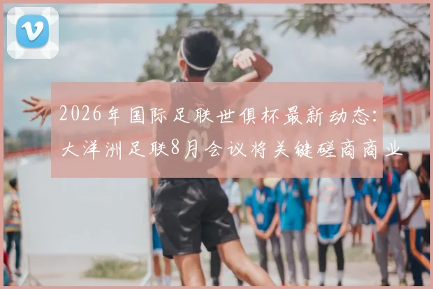 2026年国际足联世俱杯最新动态:大洋洲足联8月会议将关键磋商商业提案,名额分配方案引关注