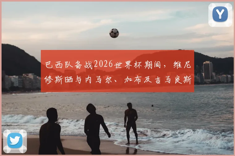 巴西队备战2026世界杯期间，维尼修斯晒与内马尔、加布及吉马良斯打牌休闲照引热议