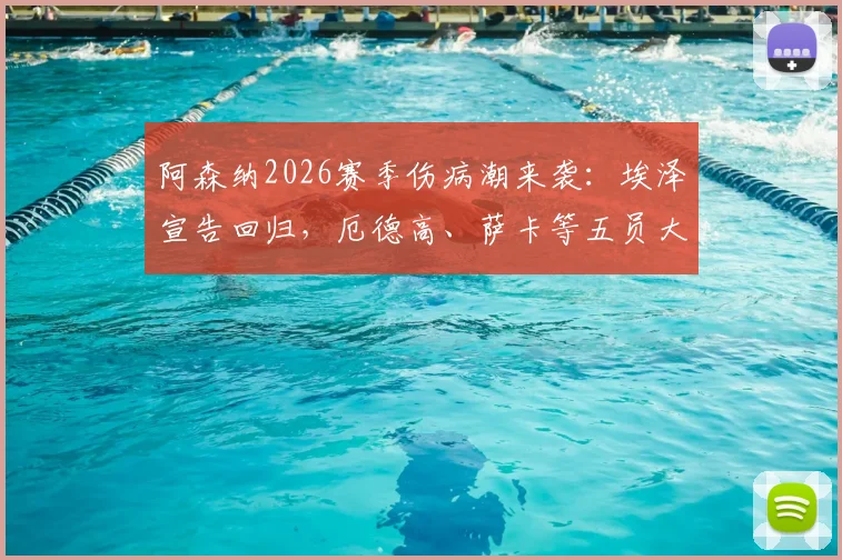阿森纳2026赛季伤病潮来袭：埃泽宣告回归，厄德高、萨卡等五员大将缺席影响几何？