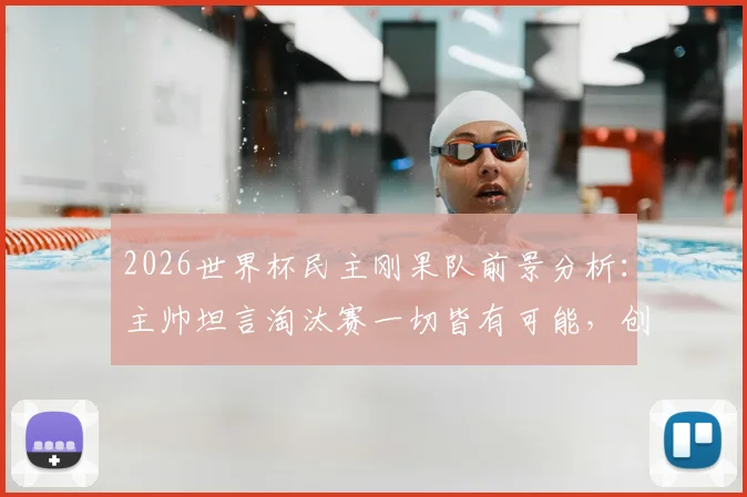 2026世界杯民主刚果队前景分析:主帅坦言淘汰赛一切皆有可能,创造奇迹需把握关键点