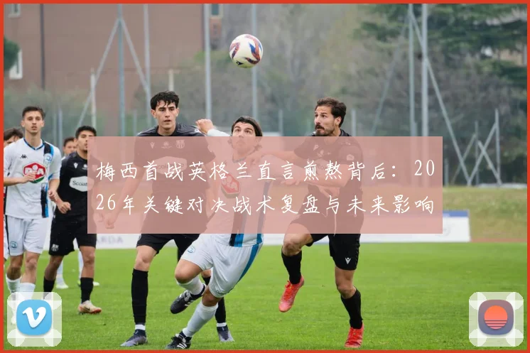 梅西首战英格兰直言煎熬背后：2026年关键对决战术复盘与未来影响前瞻