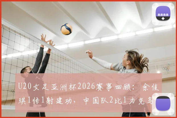 U20女足亚洲杯2026赛事回顾：余佳琪1传1射建功，中国队2比1力克乌兹别克斯坦挺进半决赛