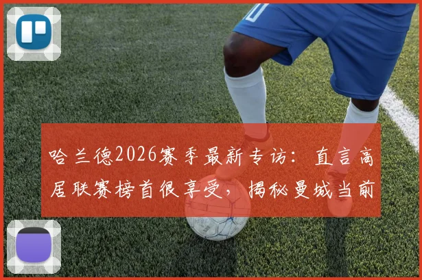 哈兰德2026赛季最新专访:直言高居联赛榜首很享受,揭秘曼城当前心态与应对策略