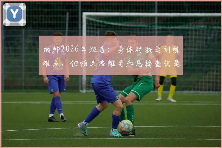 纳帅2026年坦言：身体对抗是训练难点，但帕夫洛维奇和恩梅查仍是关键棋子