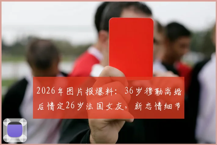 2026年图片报爆料：36岁穆勒离婚后情定26岁法国女友，新恋情细节曝光