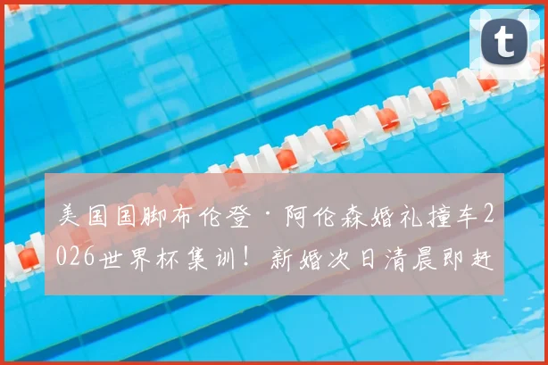 美国国脚布伦登·阿伦森婚礼撞车2026世界杯集训!新婚次日清晨即赶赴国家队报到引热议