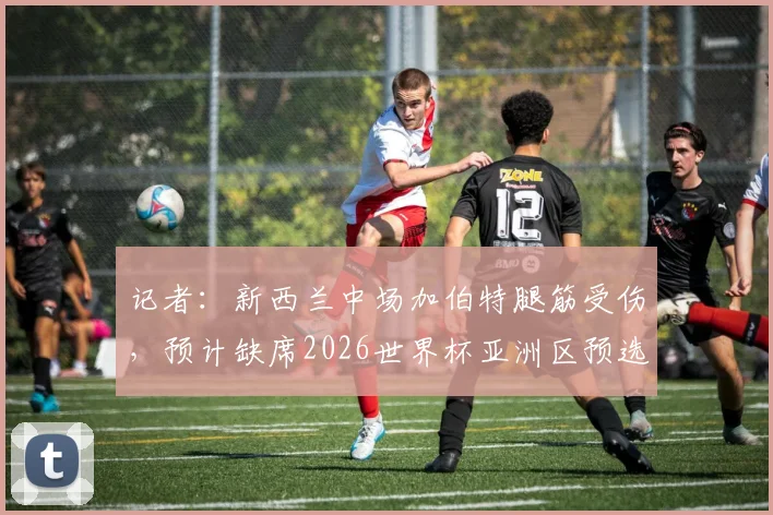 记者：新西兰中场加伯特腿筋受伤，预计缺席2026世界杯亚洲区预选赛对阵伊朗关键战，球队中场面临重组