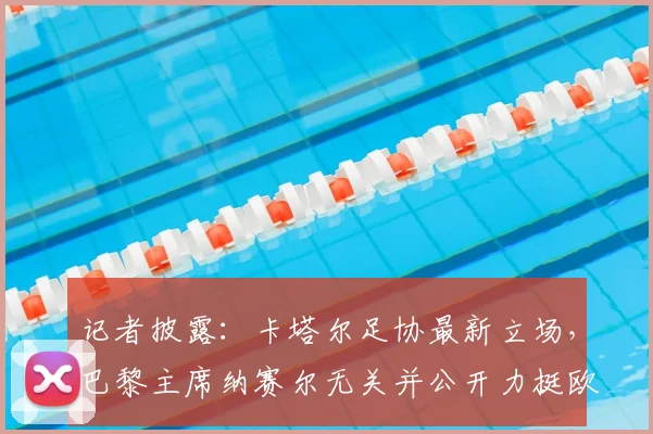 记者披露：卡塔尔足协最新立场，巴黎主席纳赛尔无关并公开力挺欧足联，聚焦2026