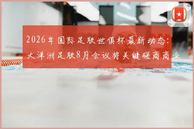 2026年国际足联世俱杯最新动态:大洋洲足联8月会议将关键磋商商业提案,名额分配方案引关注