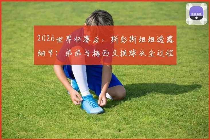 2026世界杯赛后，斯彭斯姐姐透露细节：弟弟与梅西交换球衣全过程，球迷热议背后故事