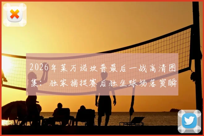2026年莱万诺坎普最后一战高清图集:独家捕捉赛后独坐球场落寞瞬间与告别时刻全记录