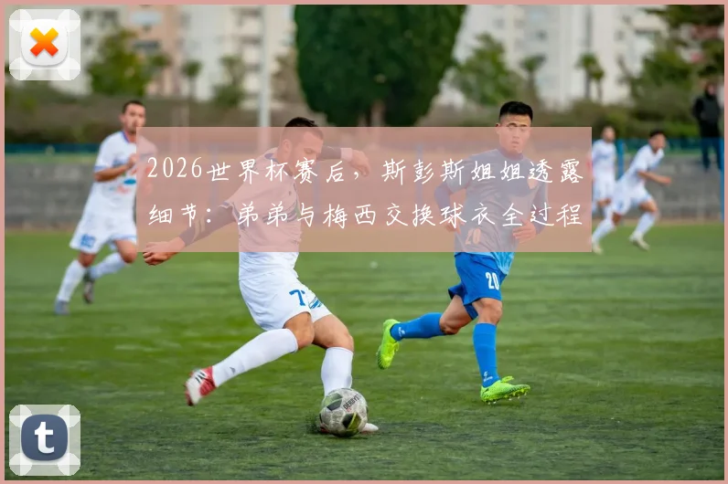 2026世界杯赛后,斯彭斯姐姐透露细节:弟弟与梅西交换球衣全过程,球迷热议背后故事