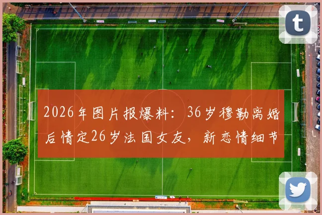 2026年图片报爆料：36岁穆勒离婚后情定26岁法国女友，新恋情细节曝光