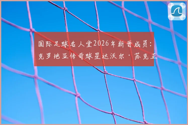 国际足球名人堂2026年新晋成员:克罗地亚传奇球星达沃尔·苏克正式入选,回顾“左脚小提琴家”辉煌生涯与荣誉
