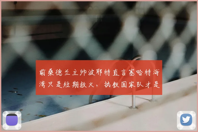前桑德兰主帅波耶特直言塞哈特海湾只是短期救火，执教国家队才是2026年的终极梦想