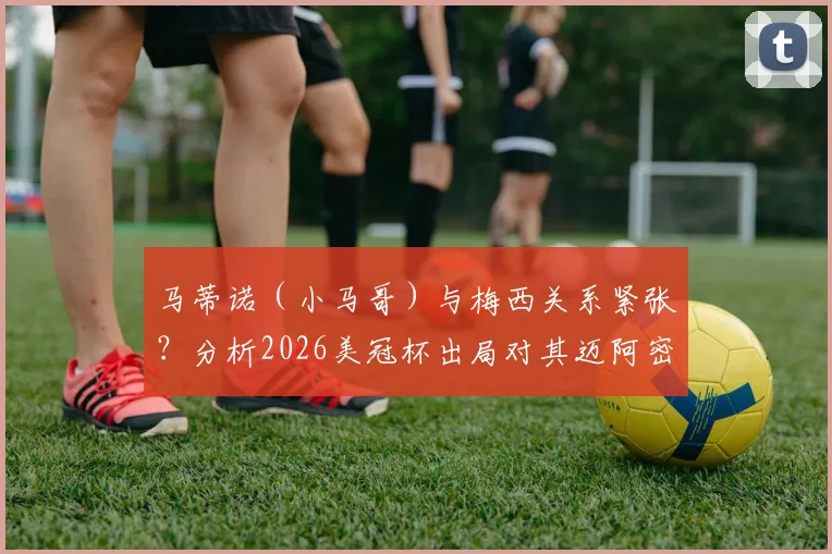 马蒂诺（小马哥）与梅西关系紧张？分析2026美冠杯出局对其迈阿密国际帅位的关键影响