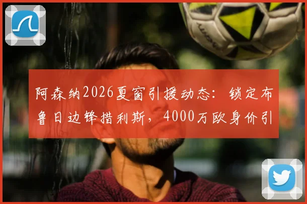 阿森纳2026夏窗引援动态：锁定布鲁日边锋措利斯，4000万欧身价引发关注，球员技术特点解析