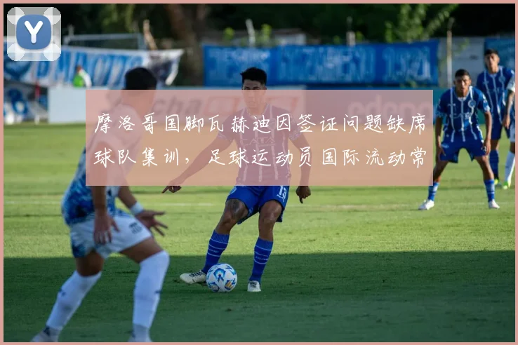 摩洛哥国脚瓦赫迪因签证问题缺席球队集训,足球运动员国际流动常见障碍解析
