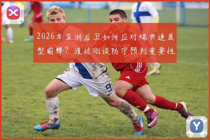 2026年亚洲后卫如何应对瑞典速度型前锋？渡边刚谈防守预判重要性，破解人盯人困局实战解析