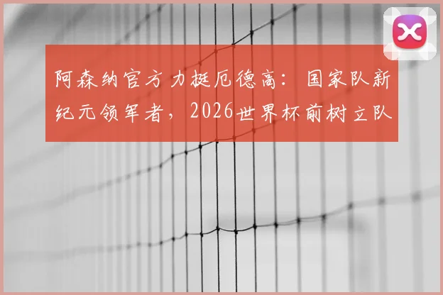 阿森纳官方力挺厄德高：国家队新纪元领军者，2026世界杯前树立队长新标杆