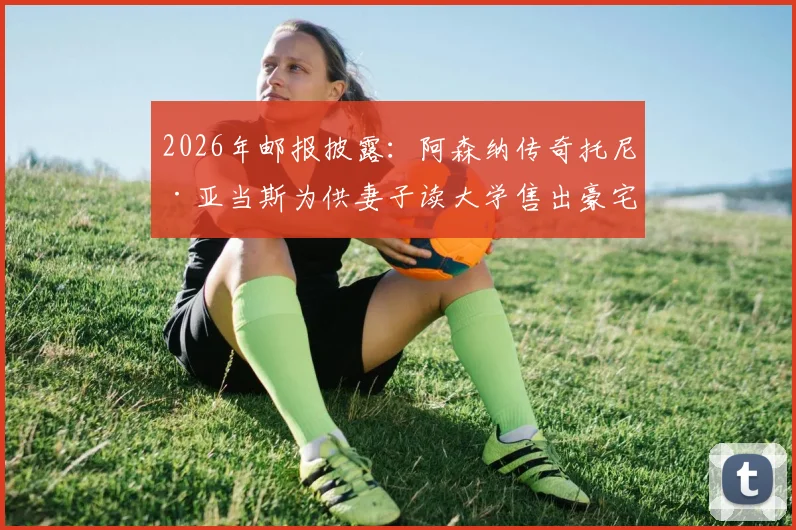 2026年邮报披露：阿森纳传奇托尼·亚当斯为供妻子读大学售出豪宅，球星退役后的财务选择与家庭支持引热议