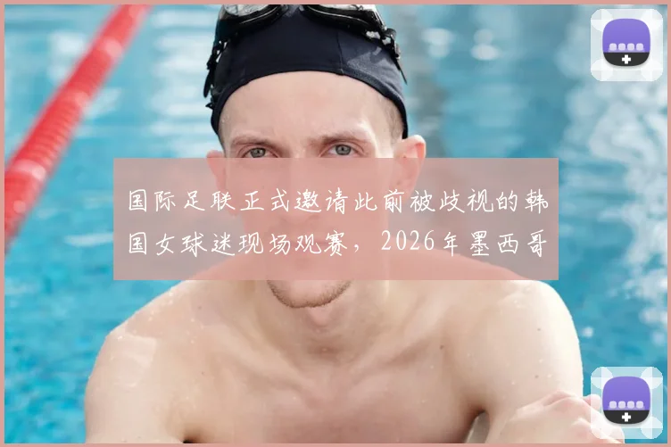 国际足联正式邀请此前被歧视的韩国女球迷现场观赛，2026年墨西哥赛事成焦点，球迷权益保障引关注