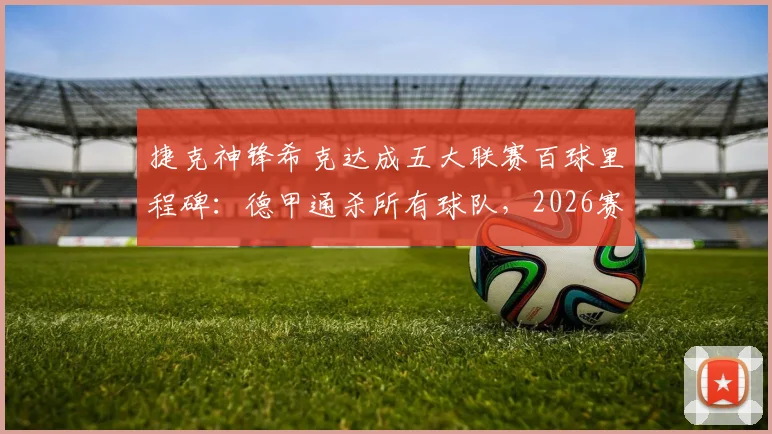 捷克神锋希克达成五大联赛百球里程碑:德甲通杀所有球队,2026赛季勒沃库森数据全面解析