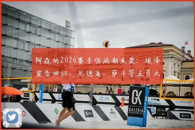 阿森纳2026赛季伤病潮来袭：埃泽宣告回归，厄德高、萨卡等五员大将缺席影响几何？