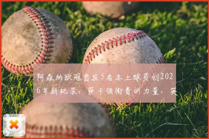 阿森纳欧冠首发5名本土球员创2026年新纪录，萨卡领衔青训力量，英超球队本土化趋势深度分析