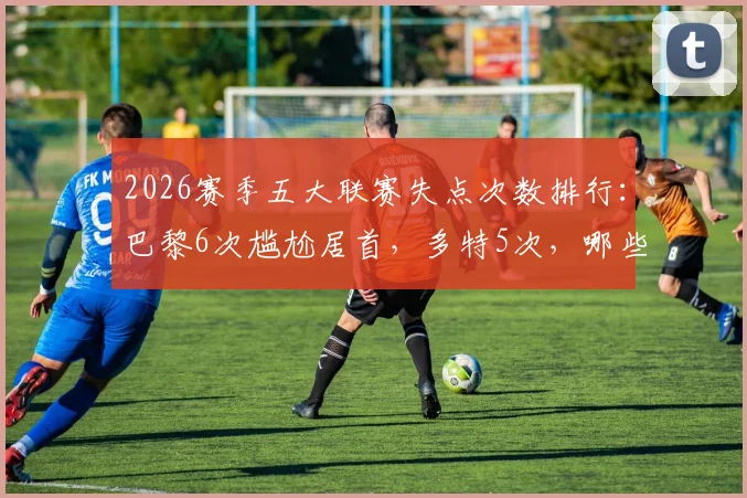 2026赛季五大联赛失点次数排行：巴黎6次尴尬居首，多特5次，哪些球队点球最稳？
