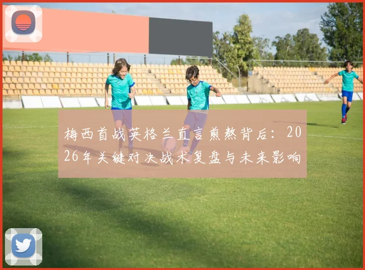 梅西首战英格兰直言煎熬背后：2026年关键对决战术复盘与未来影响前瞻